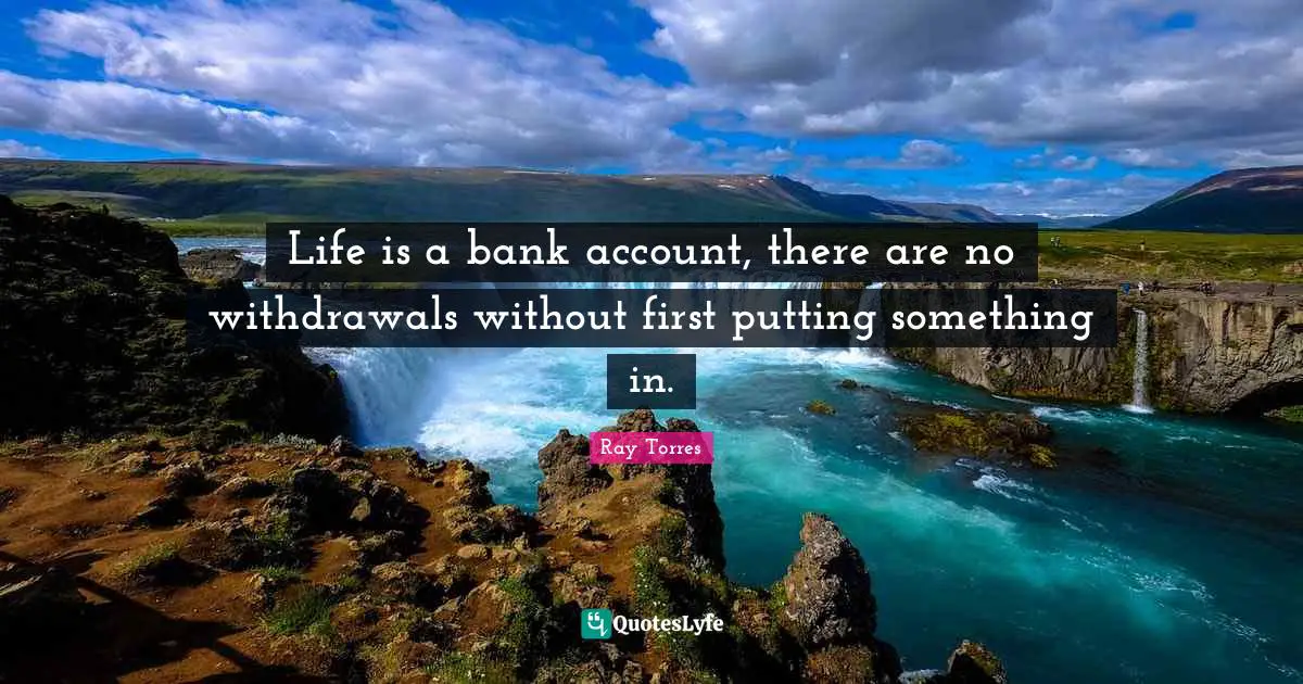 Life is a bank account, there are no withdrawals without first putting something in.