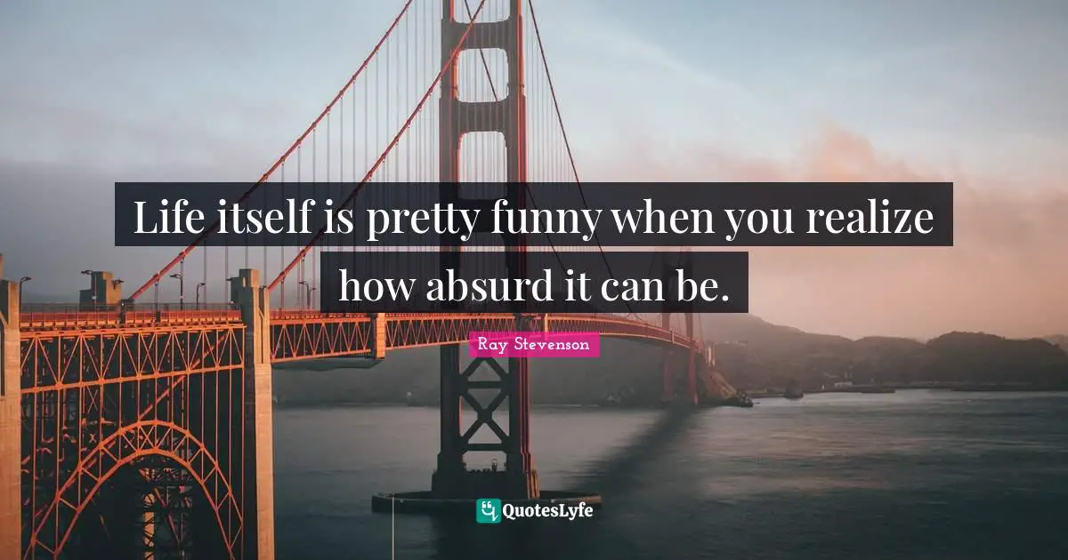 Life itself is pretty funny when you realize how absurd it can be.