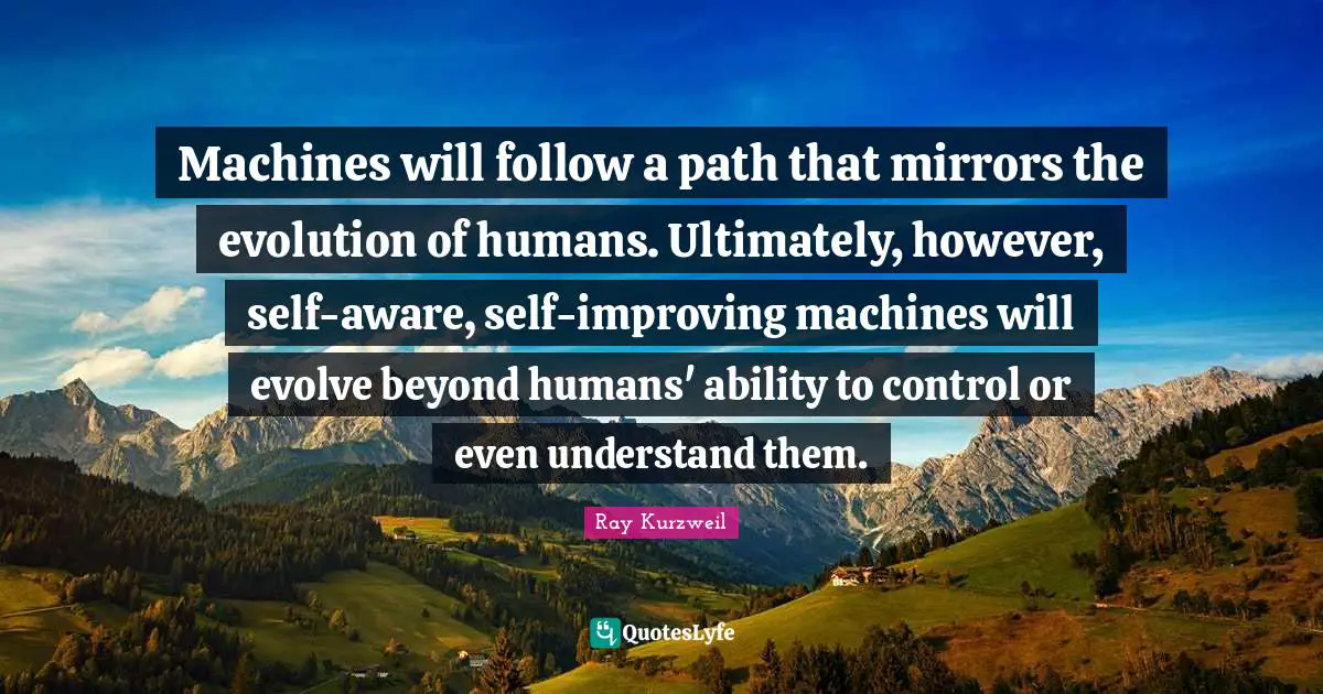 Ray Kurzweil Quotes: "Machines will follow a path that mirrors the evolution of humans. Ultimately, however, self-aware, self-improving machines will evolve beyond humans' ability to control or even understand them."