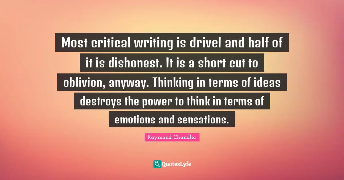 Most critical writing is drivel and half of it is dishonest. It is a short cut to oblivion, anyway. Thinking in terms of ideas destroys the power to think in terms of emotions and sensations.