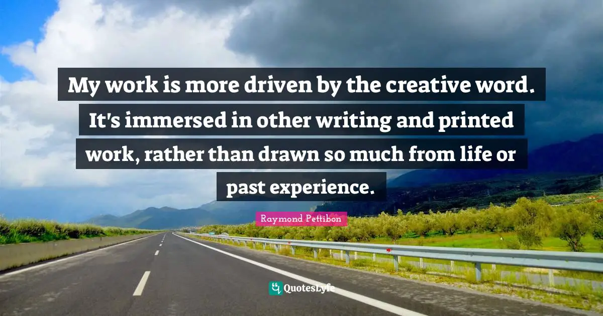 My work is more driven by the creative word. It's immersed in other writing and printed work, rather than drawn so much from life or past experience.