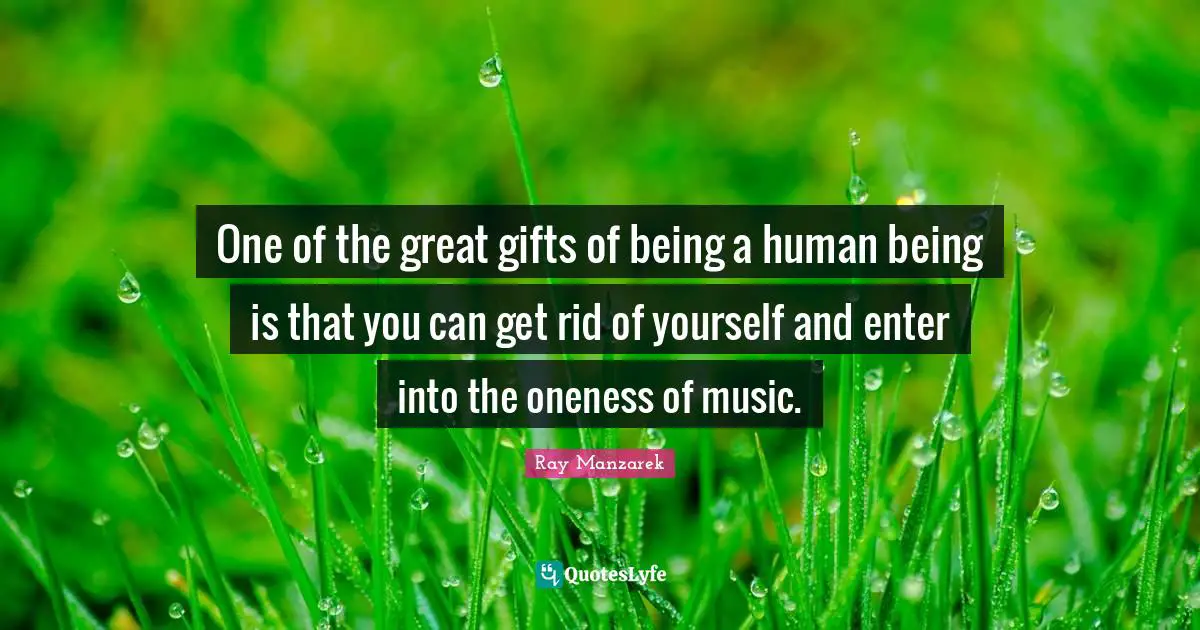 One of the great gifts of being a human being is that you can get rid of yourself and enter into the oneness of music.