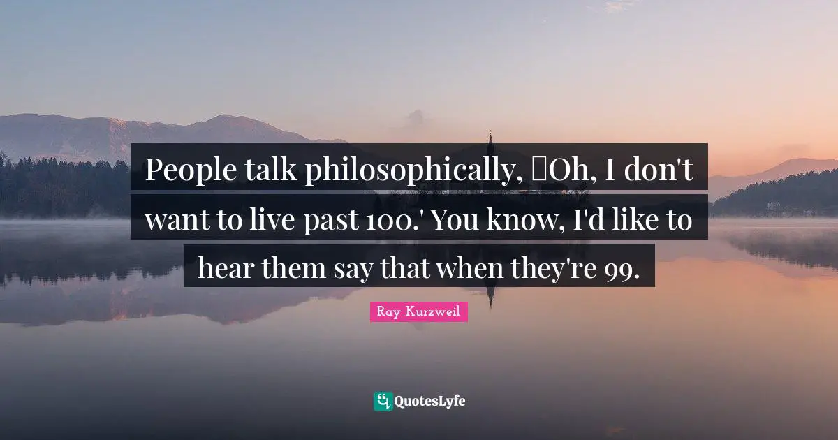 Ray Kurzweil Quotes: "People talk philosophically, Oh, I don't want to live past 100.' You know, I'd like to hear them say that when they're 99."
