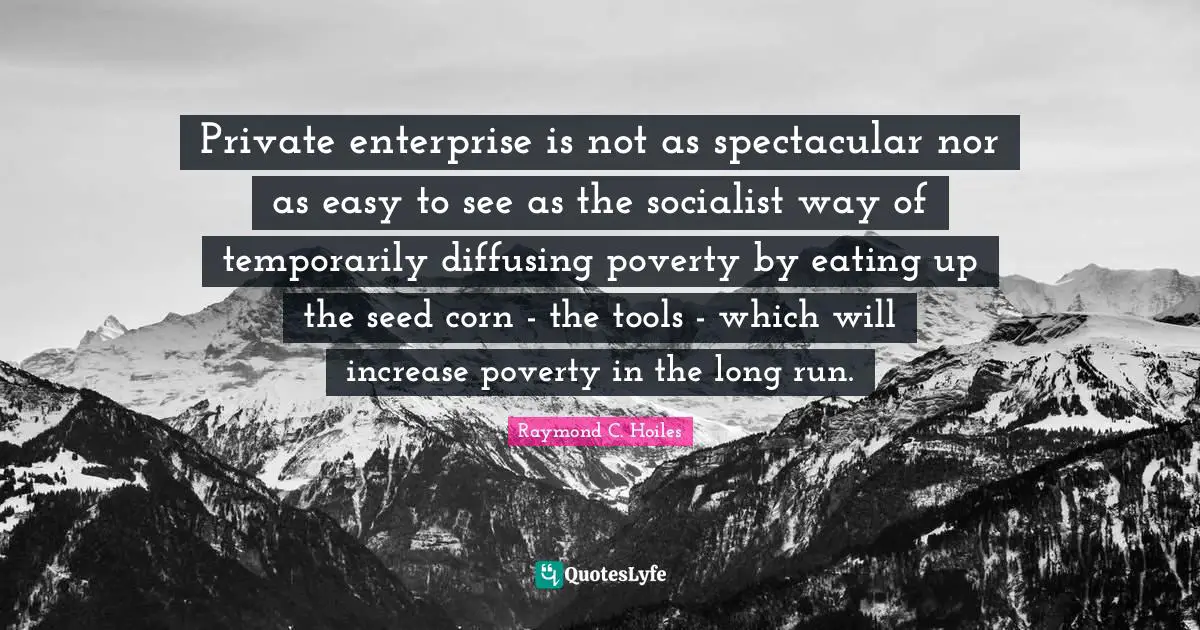 Private enterprise is not as spectacular nor as easy to see as the socialist way of temporarily diffusing poverty by eating up the seed corn - the tools - which will increase poverty in the long run.