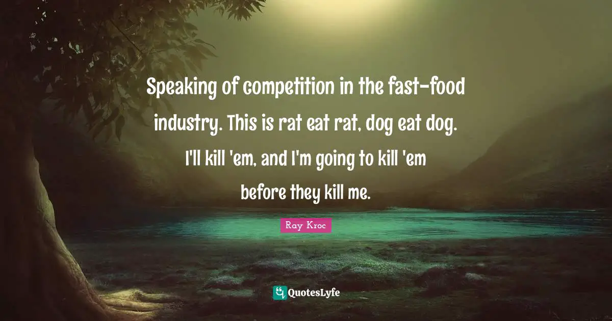 Speaking of competition in the fast-food industry. This is rat eat rat, dog eat dog. I'll kill 'em, and I'm going to kill 'em before they kill me.