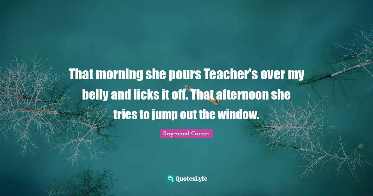 Raymond Carver Quotes: "That morning she pours Teacher's over my belly and licks it off. That afternoon she tries to jump out the window."