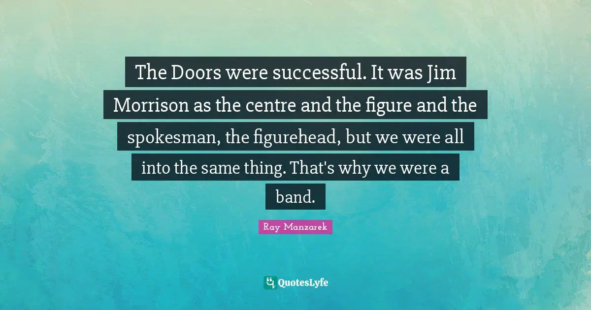 The Doors were successful. It was Jim Morrison as the centre and the figure and the spokesman, the figurehead, but we were all into the same thing. That's why we were a band.
