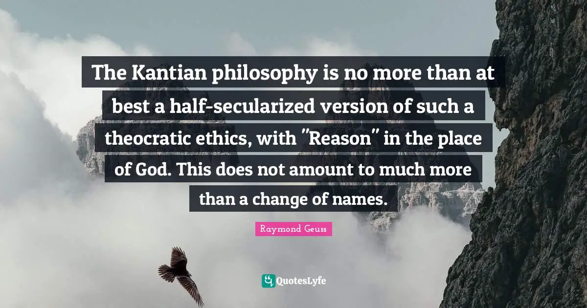 The Kantian philosophy is no more than at best a half-secularized version of such a theocratic ethics, with "Reason" in the place of God. This does not amount to much more than a change of names.