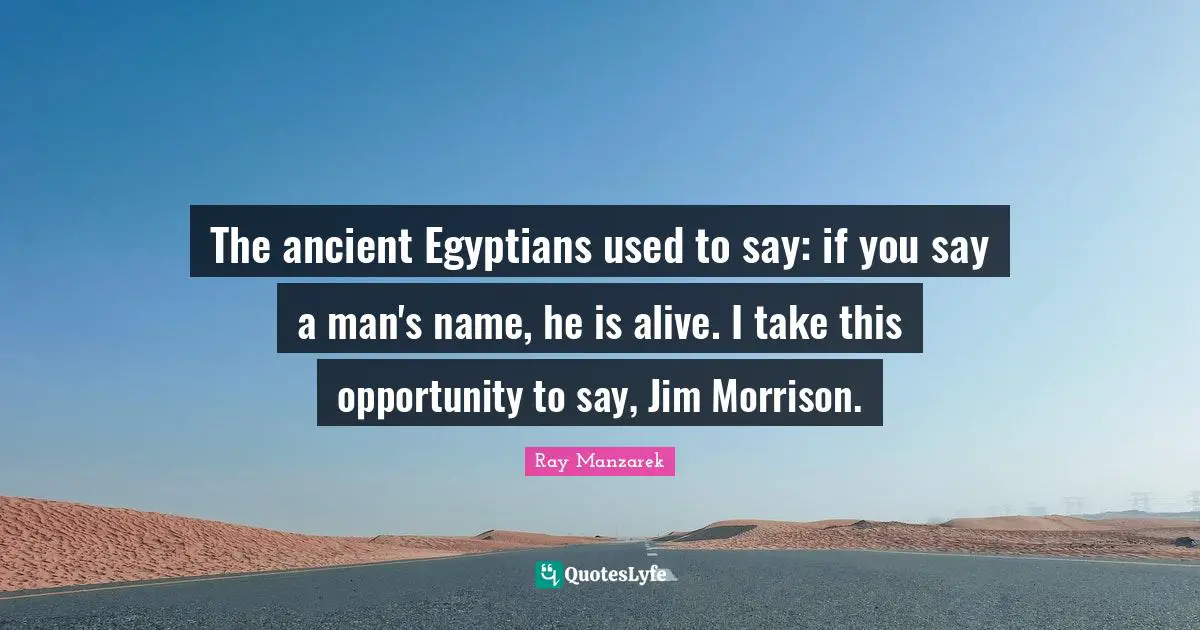 The ancient Egyptians used to say: if you say a man's name, he is alive. I take this opportunity to say, Jim Morrison.