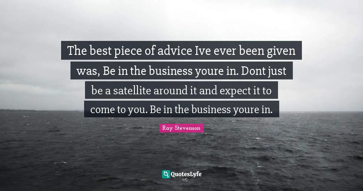 The best piece of advice Ive ever been given was, Be in the business youre in. Dont just be a satellite around it and expect it to come to you. Be in the business youre in.