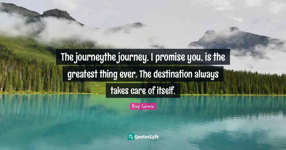 The journeythe journey, I promise you, is the greatest thing ever. The destination always takes care of itself.