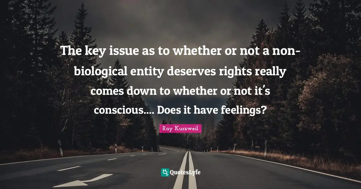Ray Kurzweil Quotes: "The key issue as to whether or not a non-biological entity deserves rights really comes down to whether or not it's conscious.... Does it have feelings?"