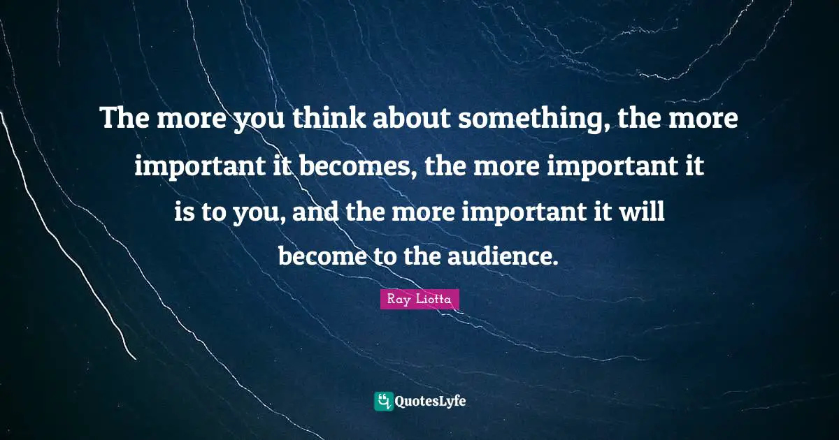 The more you think about something, the more important it becomes, the more important it is to you, and the more important it will become to the audience.