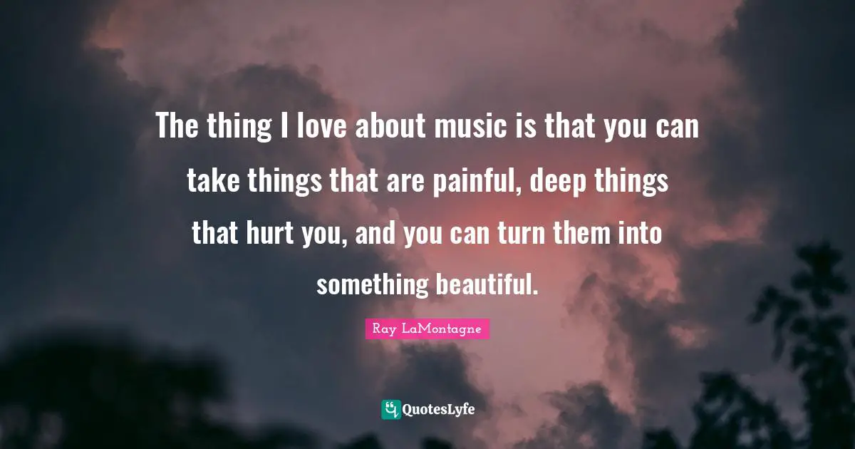 The thing I love about music is that you can take things that are painful, deep things that hurt you, and you can turn them into something beautiful.