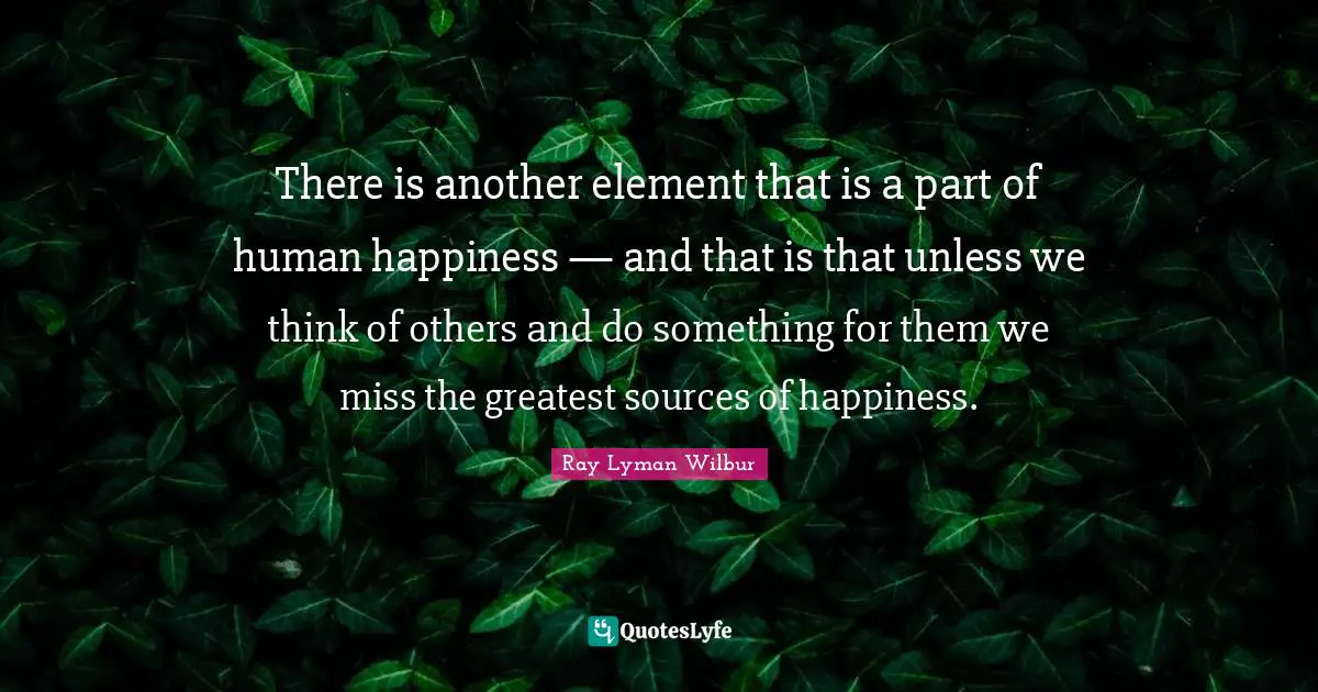 There is another element that is a part of human happiness — and that is that unless we think of others and do something for them we miss the greatest sources of happiness.