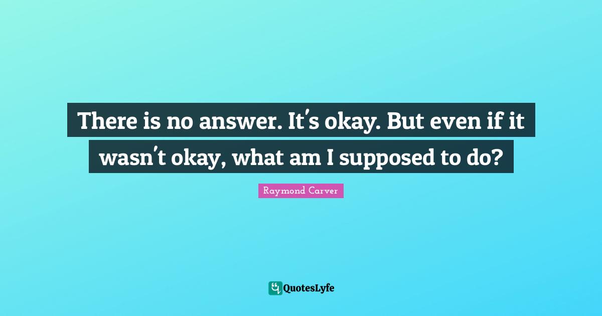Raymond Carver Quotes: "There is no answer. It's okay. But even if it wasn't okay, what am I supposed to do?"