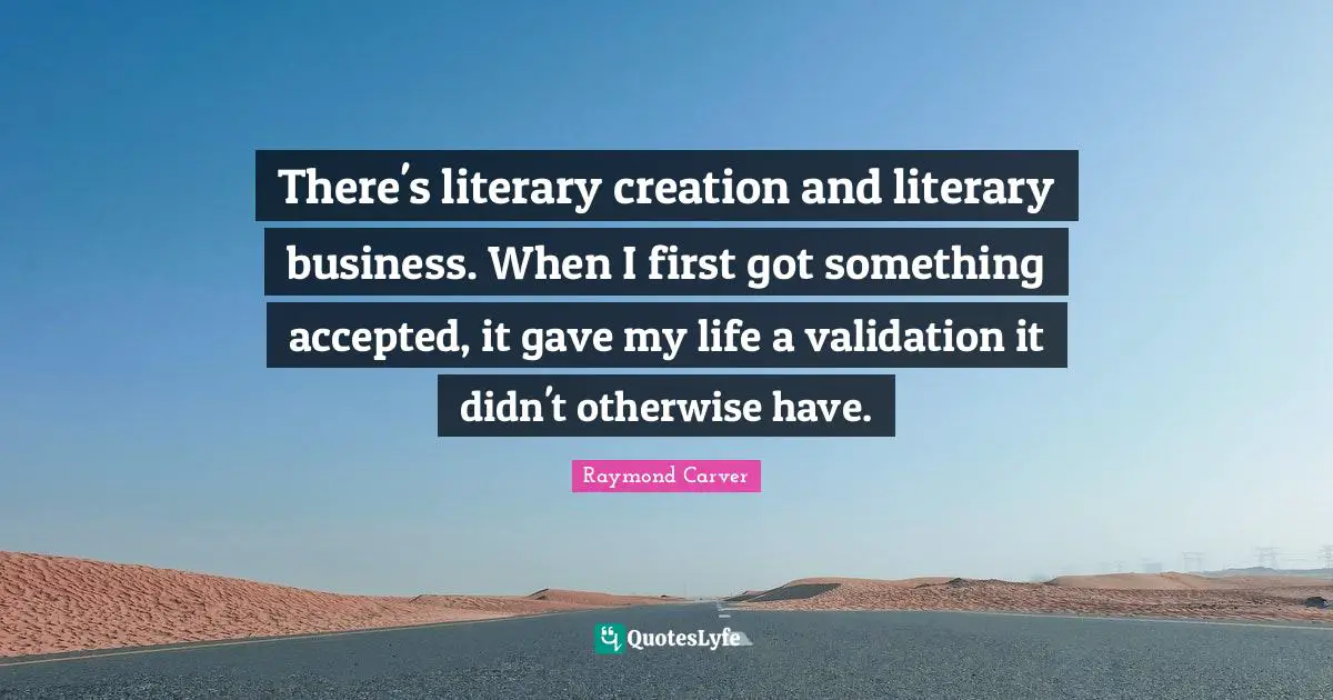 Raymond Carver Quotes: "There's literary creation and literary business. When I first got something accepted, it gave my life a validation it didn't otherwise have."