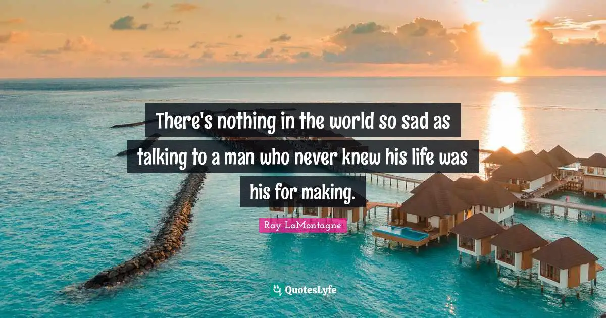 There's nothing in the world so sad as talking to a man who never knew his life was his for making.