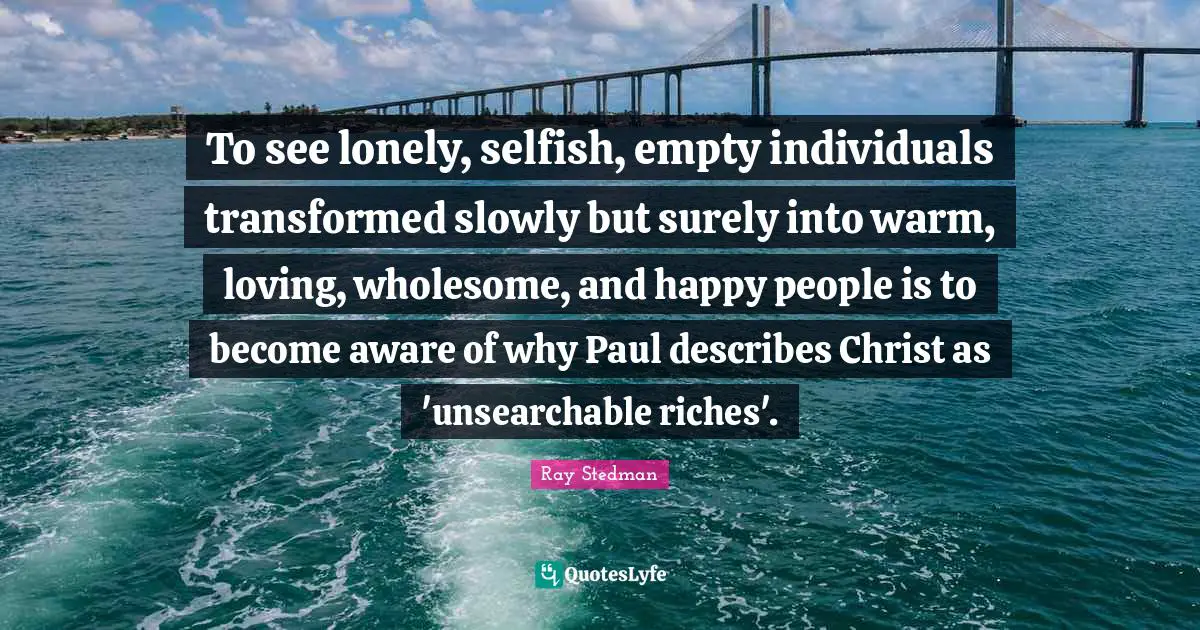 To see lonely, selfish, empty individuals transformed slowly but surely into warm, loving, wholesome, and happy people is to become aware of why Paul describes Christ as 'unsearchable riches'.