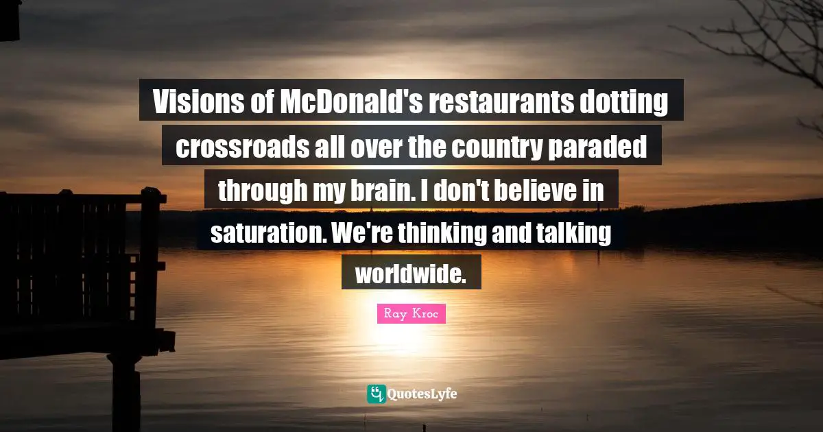 Visions of McDonald's restaurants dotting crossroads all over the country paraded through my brain. I don't believe in saturation. We're thinking and talking worldwide.