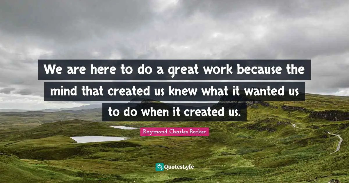 Great Work Quotes: "We are here to do a great work because the mind that created us knew what it wanted us to do when it created us."