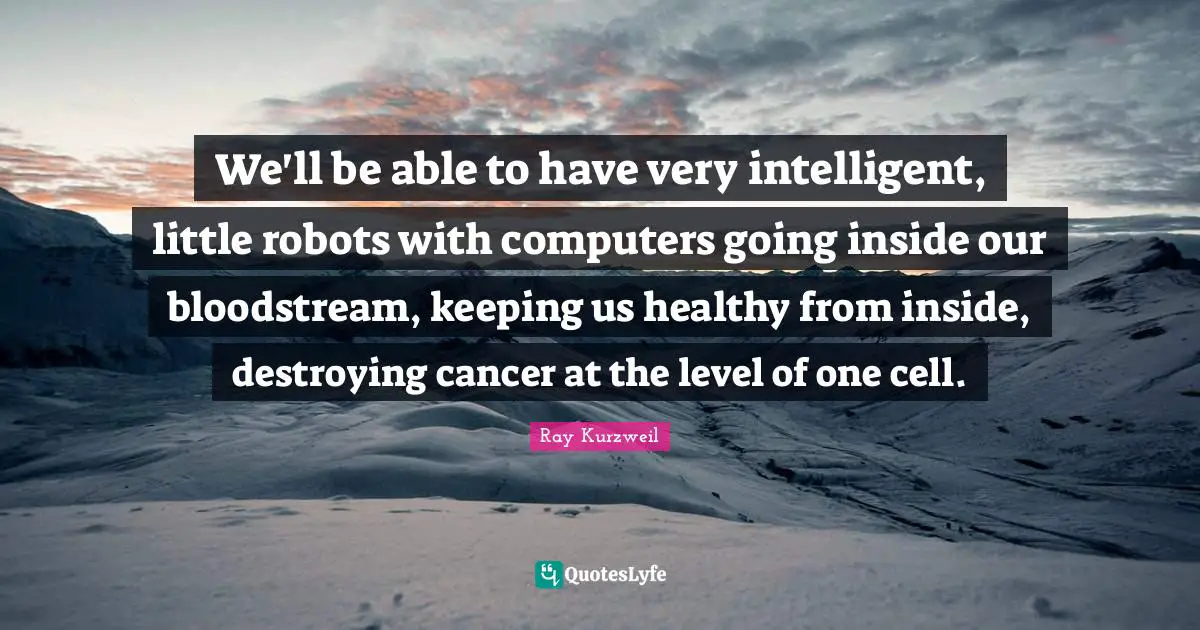 Ray Kurzweil Quotes: "We'll be able to have very intelligent, little robots with computers going inside our bloodstream, keeping us healthy from inside, destroying cancer at the level of one cell."