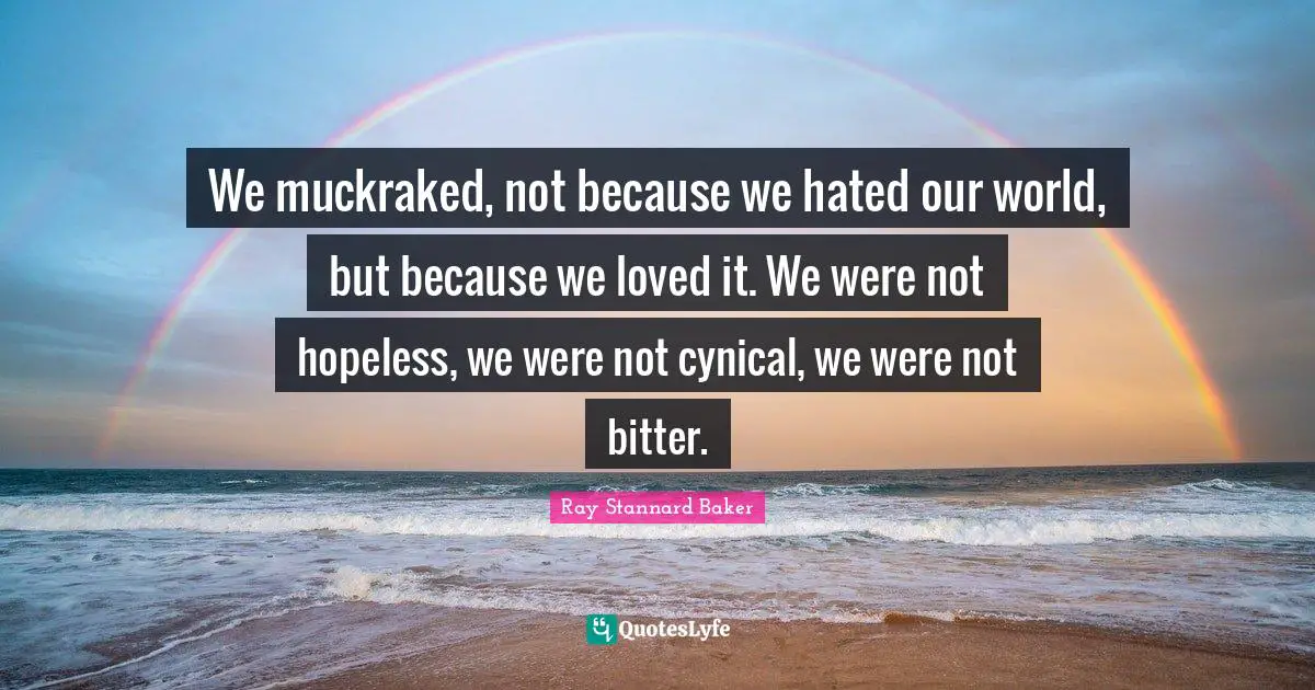 We muckraked, not because we hated our world, but because we loved it. We were not hopeless, we were not cynical, we were not bitter.