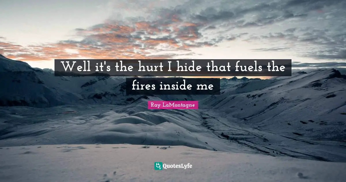 Well it's the hurt I hide that fuels the fires inside me
