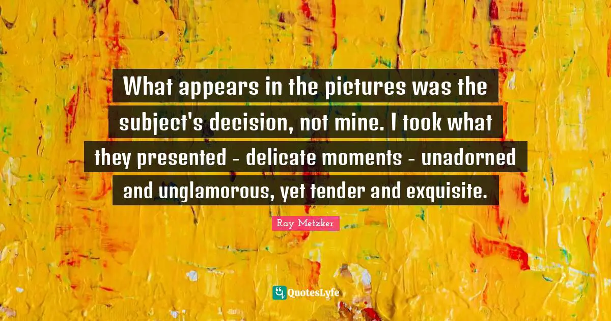 What appears in the pictures was the subject's decision, not mine. I took what they presented - delicate moments - unadorned and unglamorous, yet tender and exquisite.