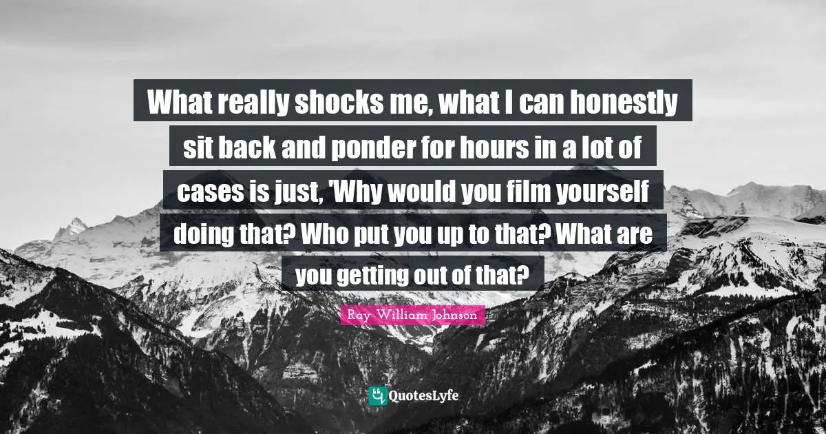 What really shocks me, what I can honestly sit back and ponder for hours in a lot of cases is just, 'Why would you film yourself doing that? Who put you up to that? What are you getting out of that?