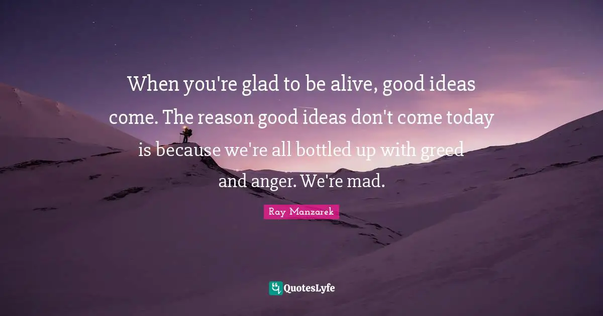 When you're glad to be alive, good ideas come. The reason good ideas don't come today is because we're all bottled up with greed and anger. We're mad.