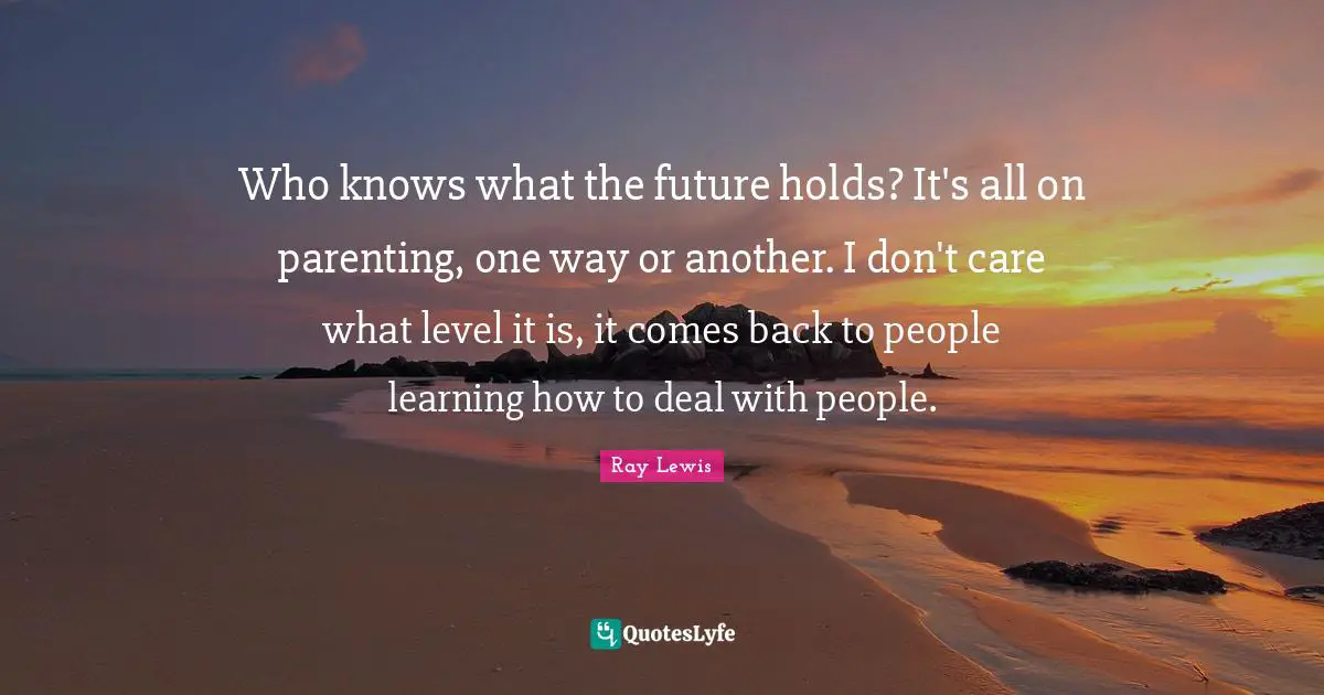Who knows what the future holds? It's all on parenting, one way or another. I don't care what level it is, it comes back to people learning how to deal with people.