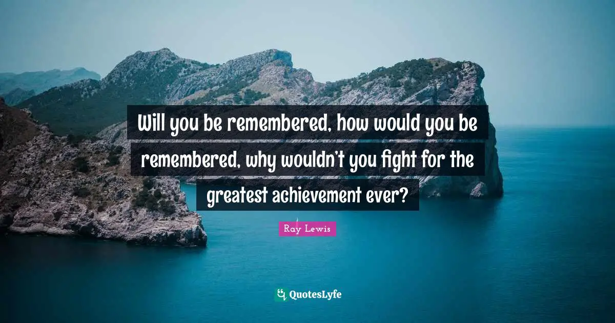 Will you be remembered, how would you be remembered, why wouldn’t you fight for the greatest achievement ever?