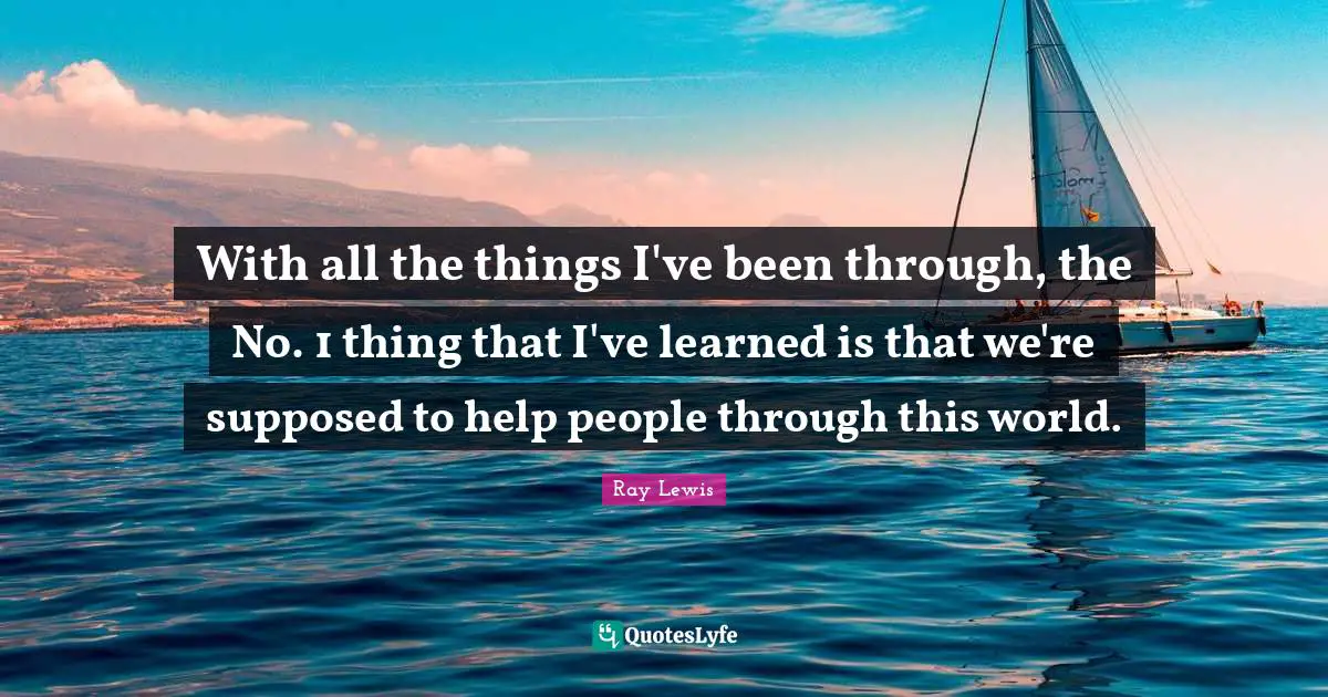 With all the things I've been through, the No. 1 thing that I've learned is that we're supposed to help people through this world.
