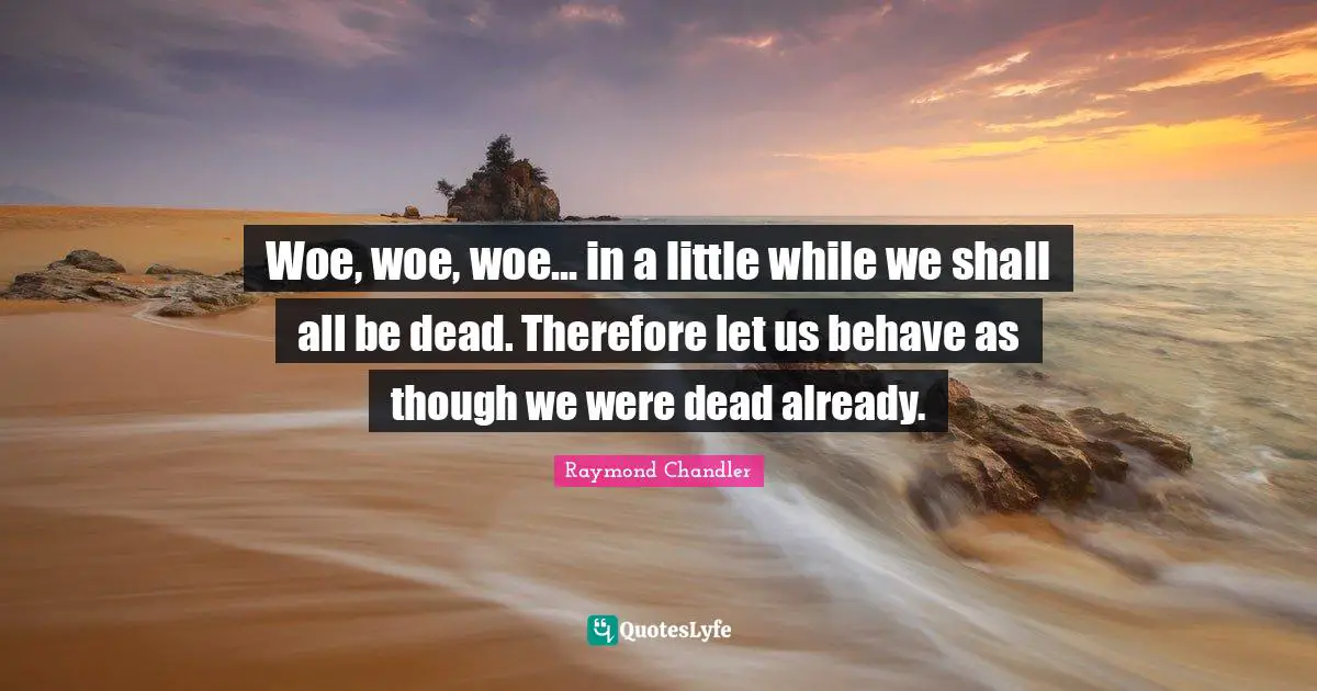 Woe, woe, woe... in a little while we shall all be dead. Therefore let us behave as though we were dead already.