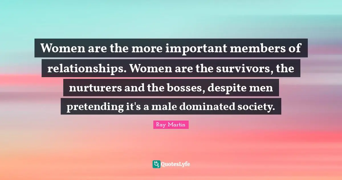 Women are the more important members of relationships. Women are the survivors, the nurturers and the bosses, despite men pretending it's a male dominated society.