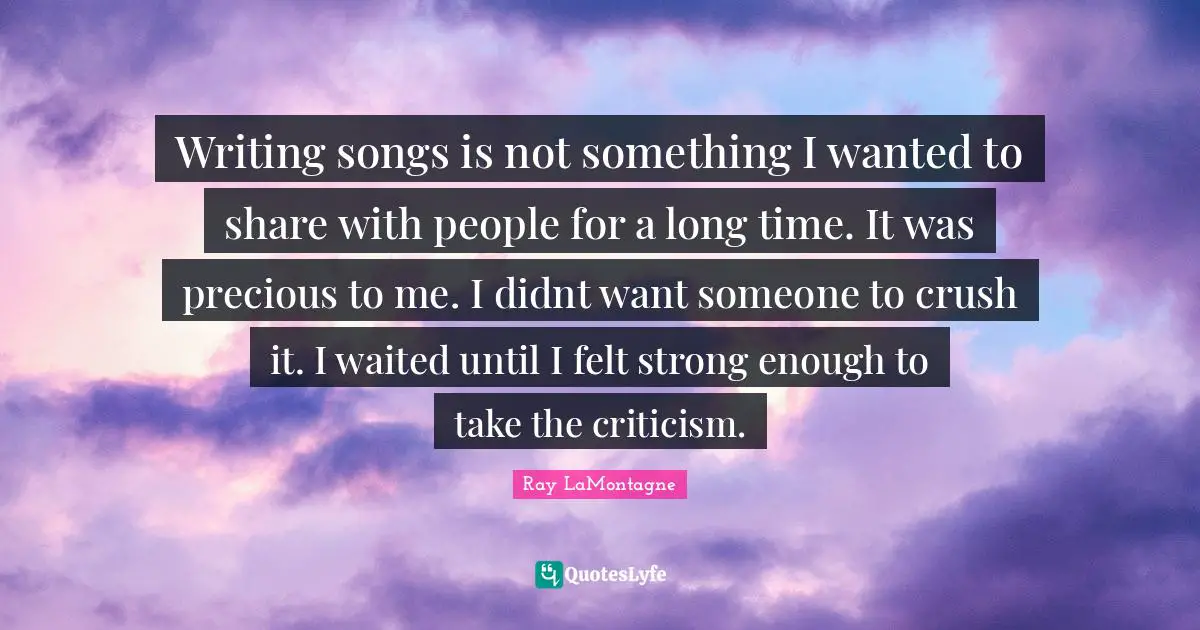 Writing songs is not something I wanted to share with people for a long time. It was precious to me. I didnt want someone to crush it. I waited until I felt strong enough to take the criticism.
