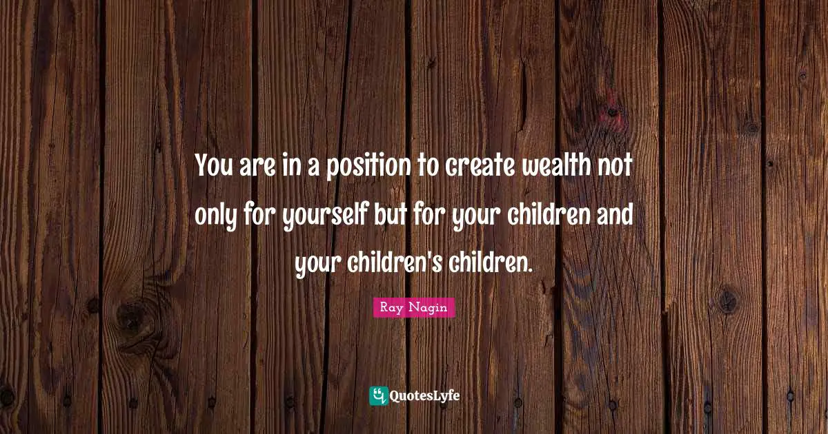 You are in a position to create wealth not only for yourself but for your children and your children's children.