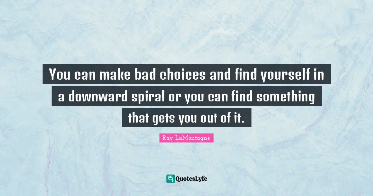 You can make bad choices and find yourself in a downward spiral or you can find something that gets you out of it.