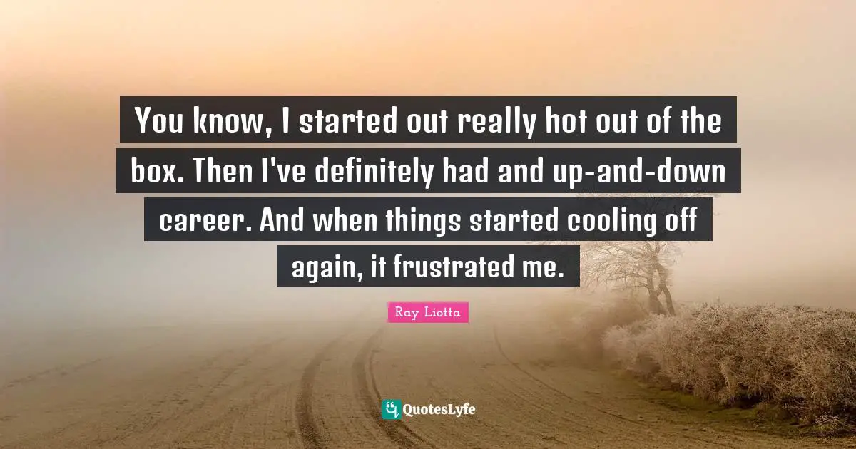You know, I started out really hot out of the box. Then I've definitely had and up-and-down career. And when things started cooling off again, it frustrated me.