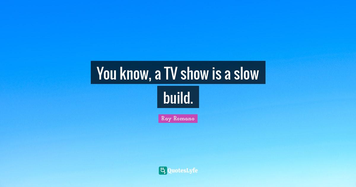 You know, a TV show is a slow build.