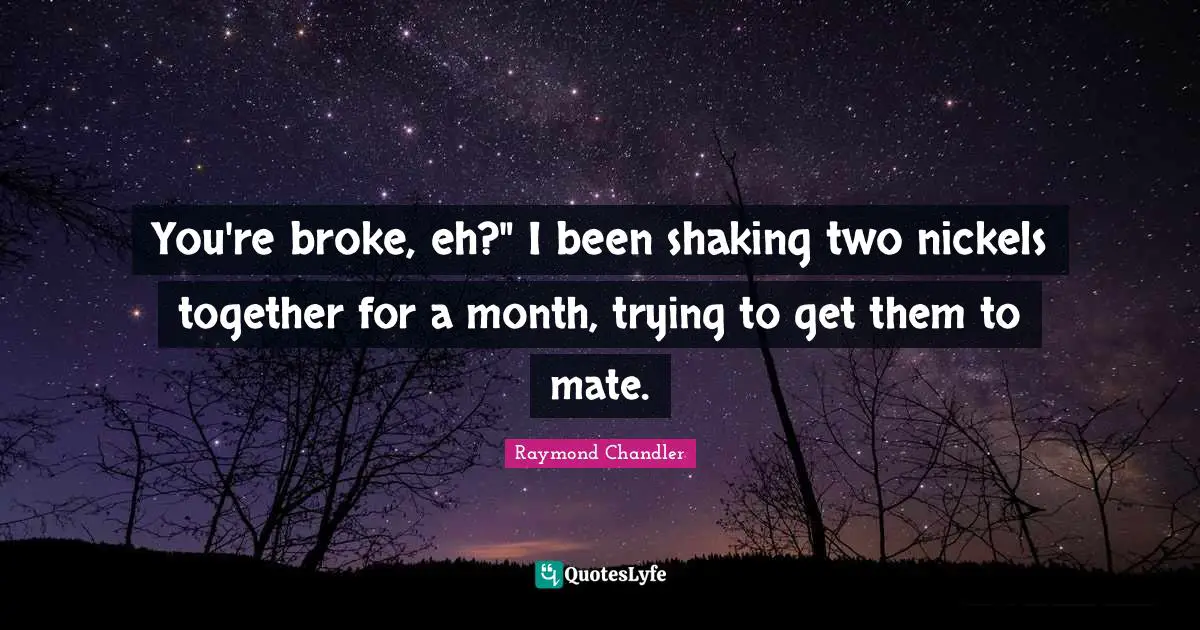 You're broke, eh?" I been shaking two nickels together for a month, trying to get them to mate.