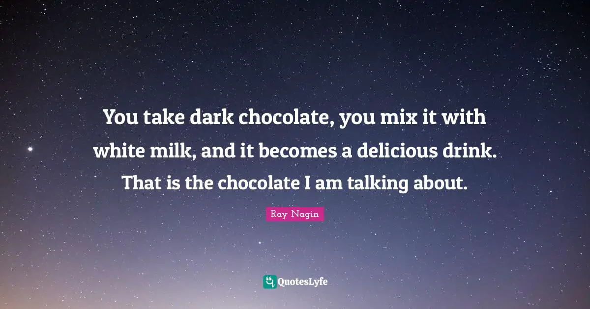 You take dark chocolate, you mix it with white milk, and it becomes a delicious drink. That is the chocolate I am talking about.