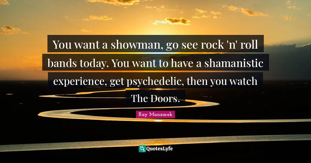 You want a showman, go see rock 'n' roll bands today. You want to have a shamanistic experience, get psychedelic, then you watch The Doors.