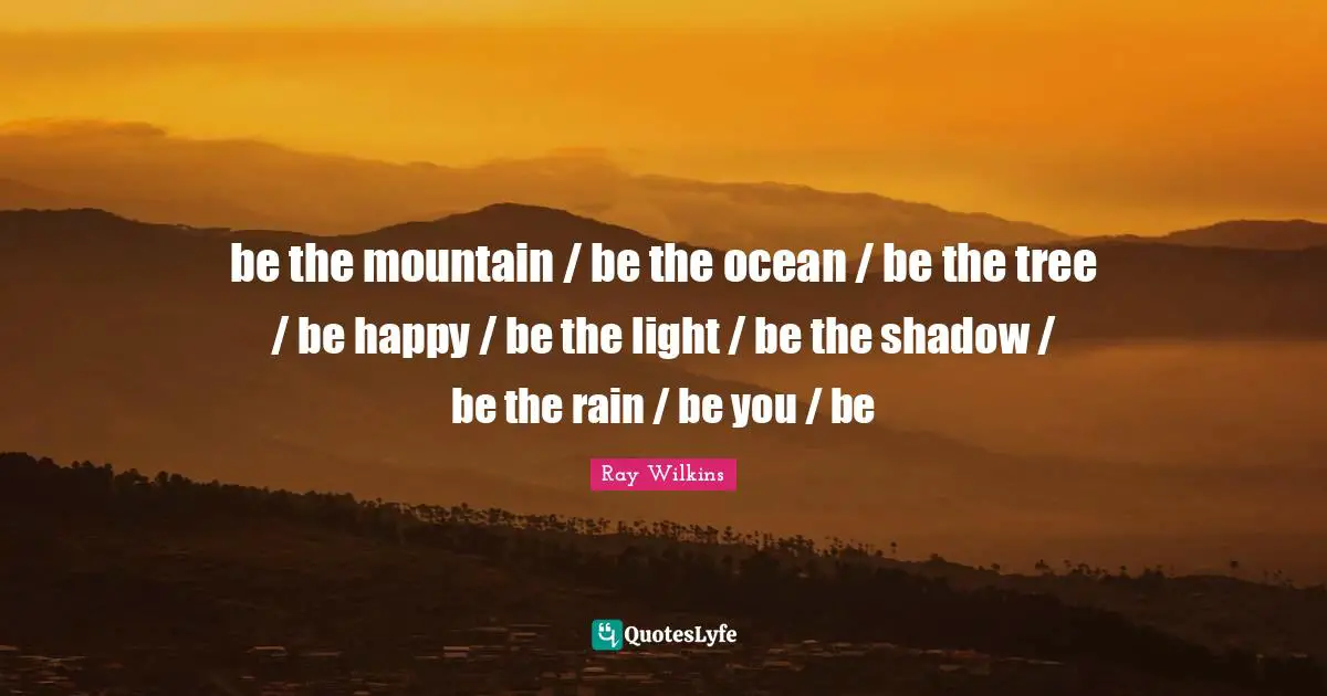 be the mountain / be the ocean / be the tree / be happy / be the light / be the shadow / be the rain / be you / be