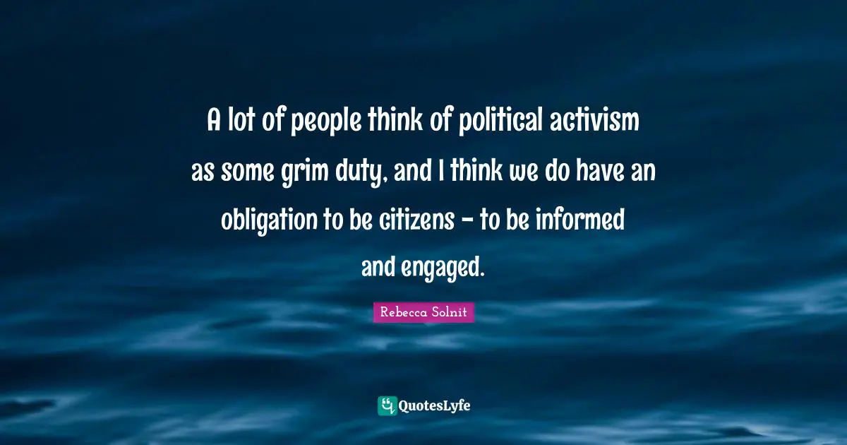A lot of people think of political activism as some grim duty, and I think we do have an obligation to be citizens - to be informed and engaged.