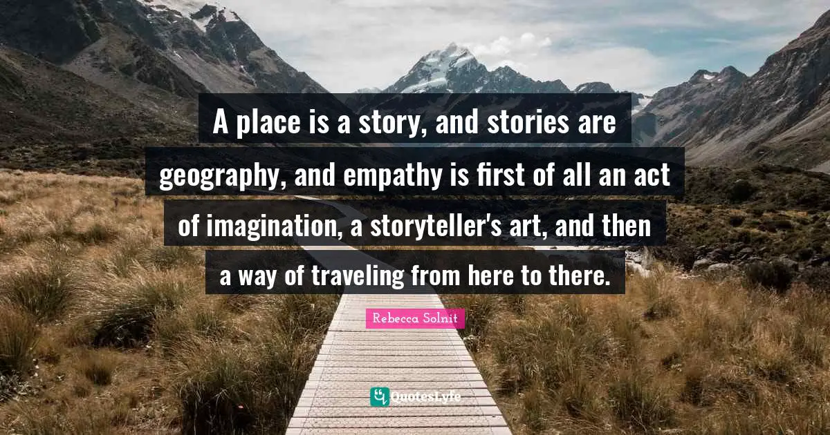 A place is a story, and stories are geography, and empathy is first of all an act of imagination, a storyteller's art, and then a way of traveling from here to there.