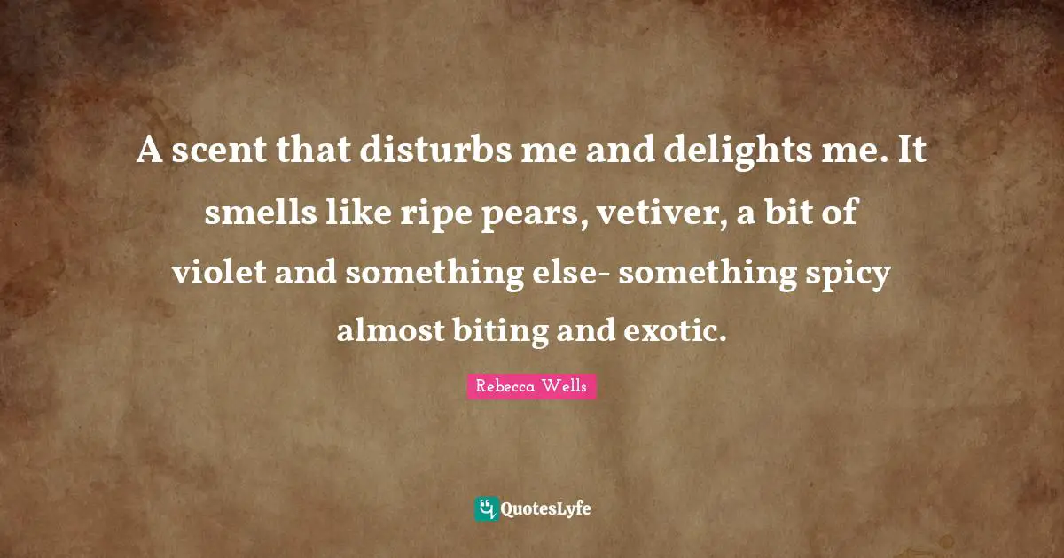 Pears Quotes: "A scent that disturbs me and delights me. It smells like ripe pears, vetiver, a bit of violet and something else- something spicy almost biting and exotic."