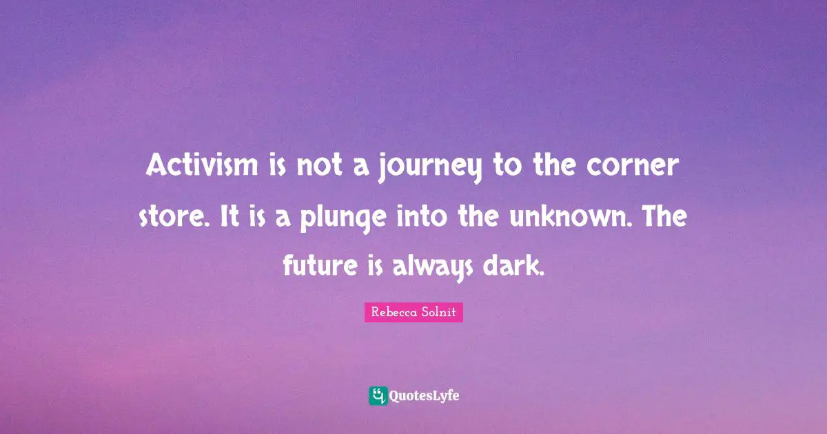 Rebecca Solnit Quotes: Activism is not a journey to the corner store. It is a plunge into the unknown. The future is always dark.