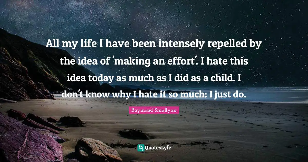 Raymond Smullyan Quotes: "All my life I have been intensely repelled by the idea of 'making an effort'. I hate this idea today as much as I did as a child. I don't know why I hate it so much; I just do."